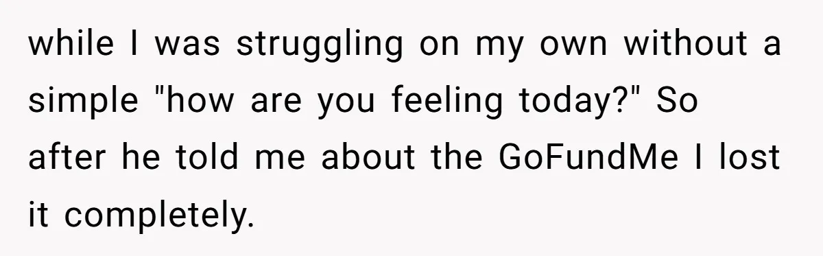 while I was struggling on my own without a simple "how are you feeling today?" So after he told me about the GoFundMe I lost it completely.