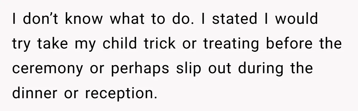 I don’t know what to do. I stated I would try take my child trick or treating before the ceremony or perhaps slip out during the dinner or reception.