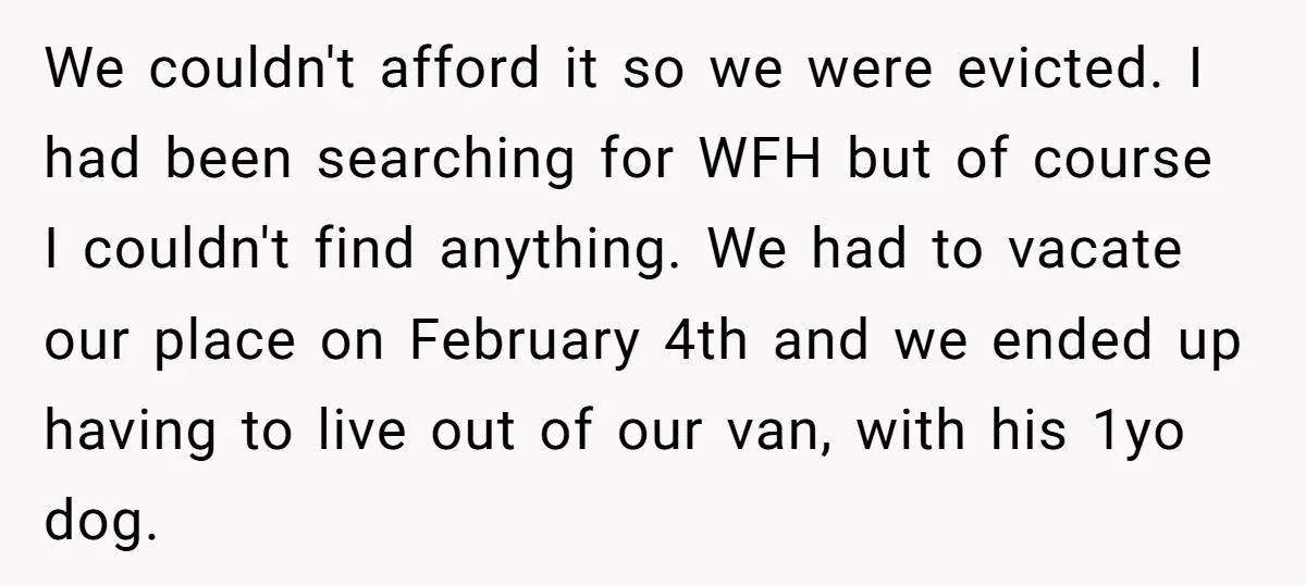 We couldn't afford it so we were evicted. I had been searching for WFH but of course I couldn't find anything. We had to vacate our place on February 4th...