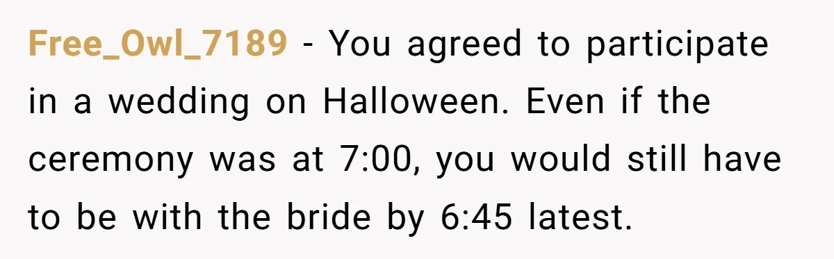 Free_Owl_7189 − You agreed to participate in a wedding on Halloween. Even if the ceremony was at 7:00, you would still have to be with the bride by 6:45 latest.