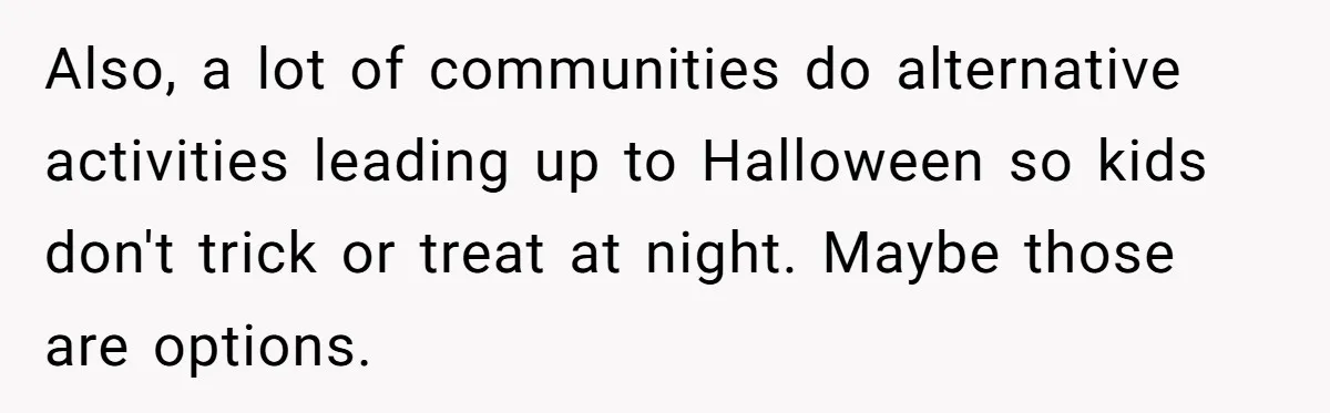 Also, a lot of communities do alternative activities leading up to Halloween so kids don't trick or treat at night. Maybe those are options.