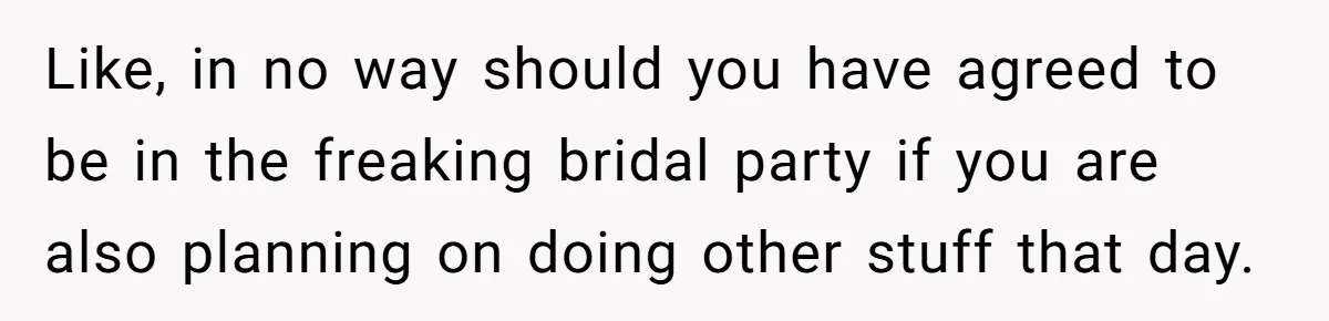 Like, in no way should you have agreed to be in the freaking bridal party if you are also planning on doing other stuff that day.