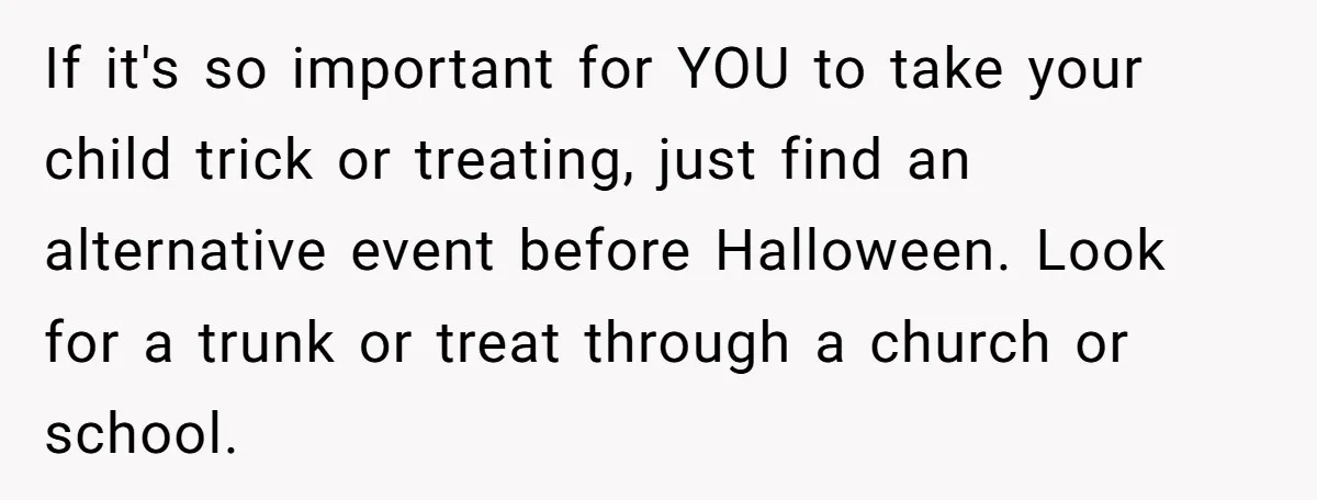 If it's so important for YOU to take your child trick or treating, just find an alternative event before Halloween. Look for a trunk or treat through a church or...
