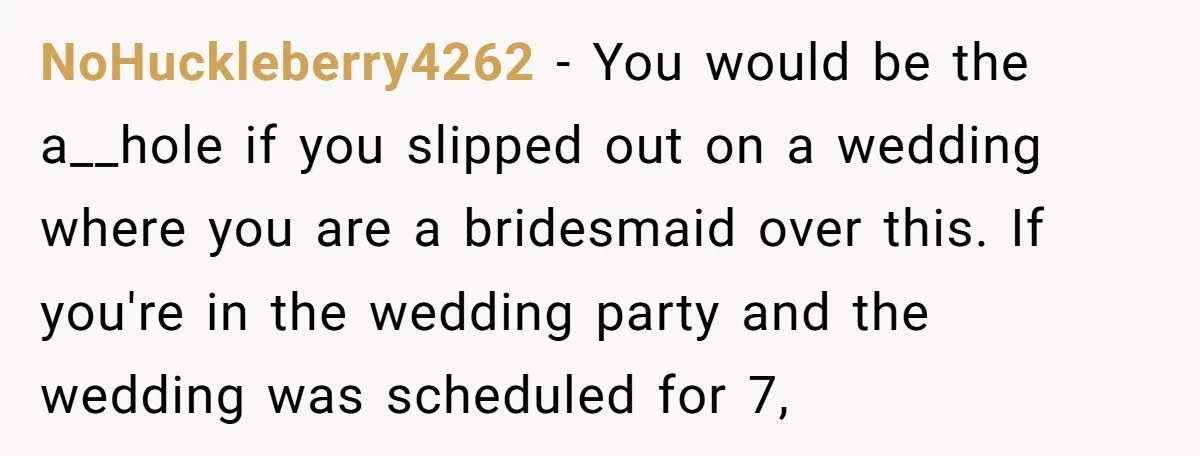 NoHuckleberry4262 − You would be the a__hole if you slipped out on a wedding where you are a bridesmaid over this. If you're in the wedding party and the wedding...