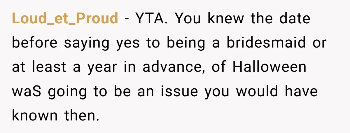 Loud_et_Proud − YTA. You knew the date before saying yes to being a bridesmaid or at least a year in advance, of Halloween waS going to be an issue you...