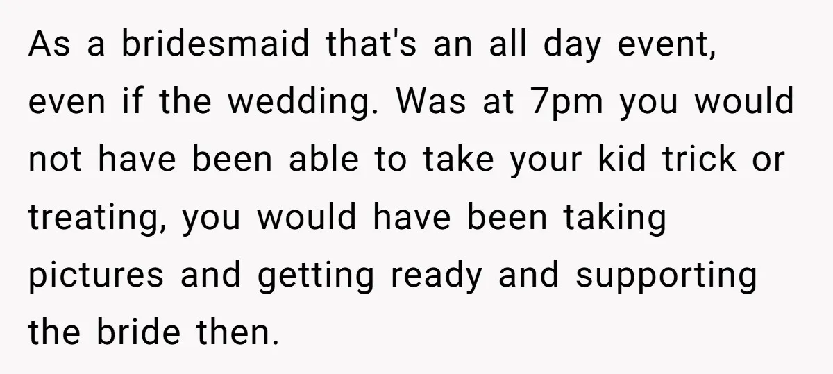 As a bridesmaid that's an all day event, even if the wedding. Was at 7pm you would not have been able to take your kid trick or treating, you would...