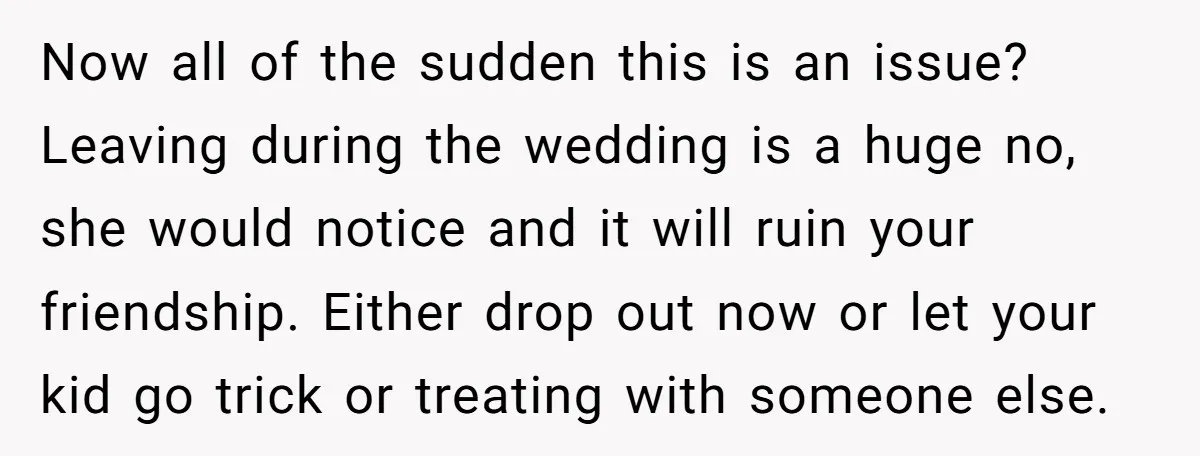 Now all of the sudden this is an issue? Leaving during the wedding is a huge no, she would notice and it will ruin your friendship. Either drop out now...