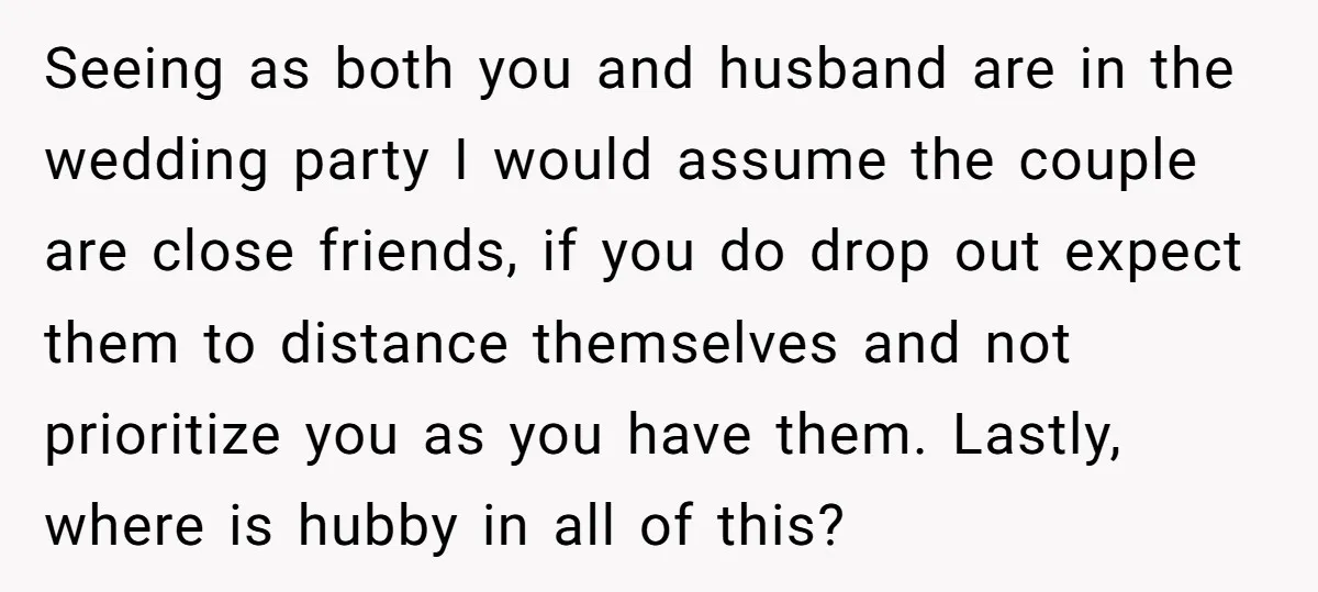 Seeing as both you and husband are in the wedding party I would assume the couple are close friends, if you do drop out expect them to distance themselves and...