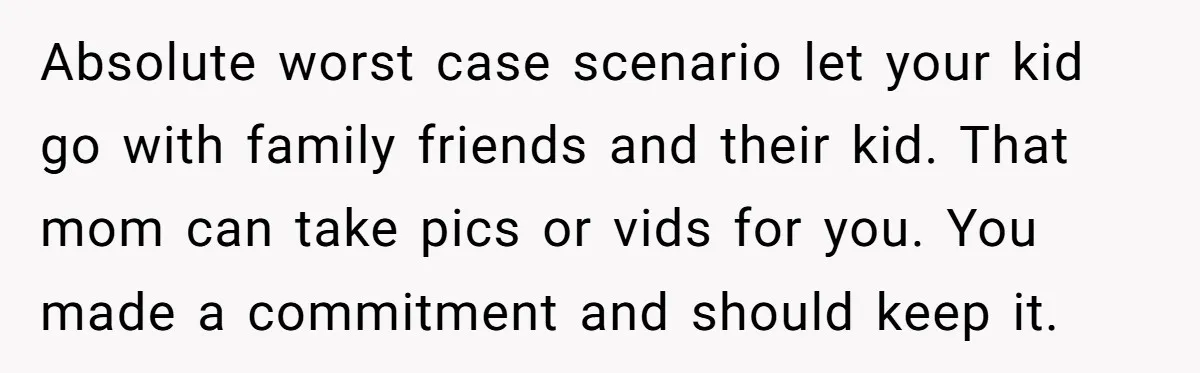 Absolute worst case scenario let your kid go with family friends and their kid. That mom can take pics or vids for you. You made a commitment and should keep...