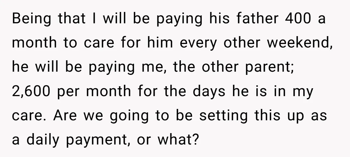 Being that I will be paying his father 400 a month to care for him every other weekend, he will be paying me, the other parent; 2,600 per month for...