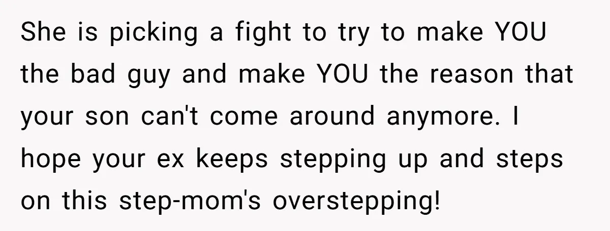 She is picking a fight to try to make YOU the bad guy and make YOU the reason that your son can't come around anymore. I hope your ex keeps...