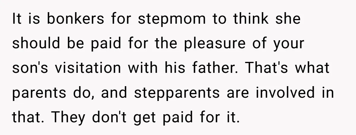 It is bonkers for stepmom to think she should be paid for the pleasure of your son's visitation with his father. That's what parents do, and stepparents are involved in...