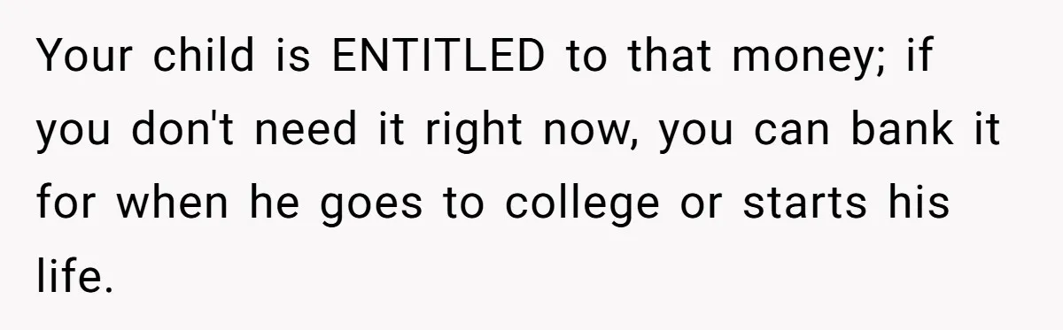 Your child is ENTITLED to that money; if you don't need it right now, you can bank it for when he goes to college or starts his life.