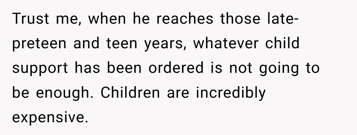 Trust me, when he reaches those late-preteen and teen years, whatever child support has been ordered is not going to be enough. Children are incredibly expensive.