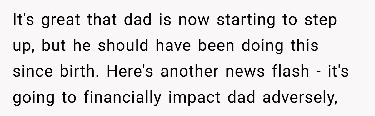 It's great that dad is now starting to step up, but he should have been doing this since birth. Here's another news flash - it's going to financially impact dad...