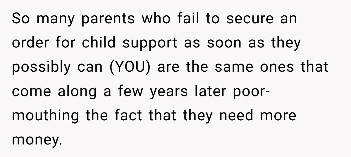 So many parents who fail to secure an order for child support as soon as they possibly can (YOU) are the same ones that come along a few years later...