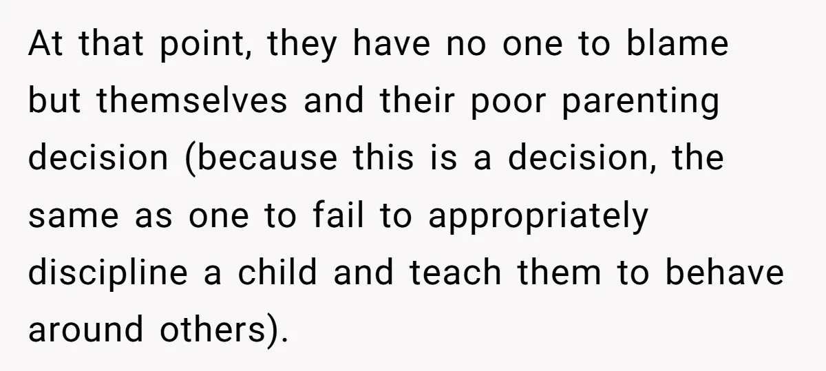 At that point, they have no one to blame but themselves and their poor parenting decision (because this is a decision, the same as one to fail to appropriately discipline...