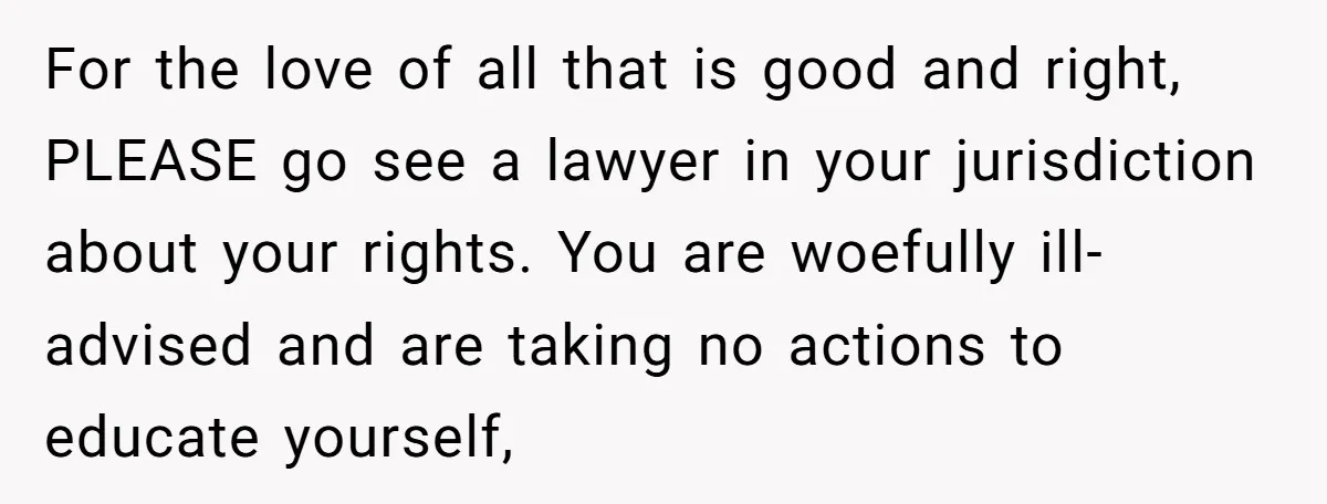 For the love of all that is good and right, PLEASE go see a lawyer in your jurisdiction about your rights. You are woefully ill-advised and are taking no actions...