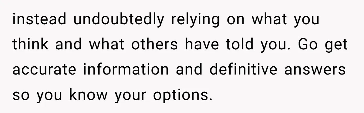 instead undoubtedly relying on what you think and what others have told you. Go get accurate information and definitive answers so you know your options.