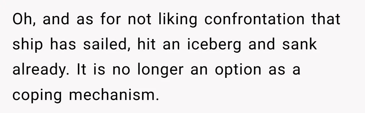 Oh, and as for not liking confrontation that ship has sailed, hit an iceberg and sank already. It is no longer an option as a coping mechanism.