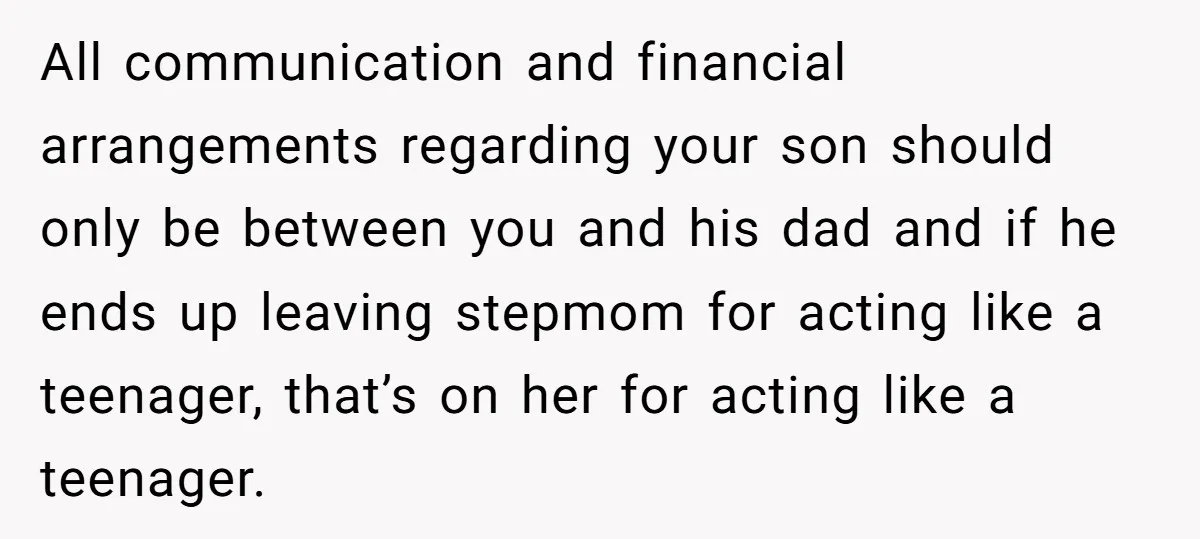 All communication and financial arrangements regarding your son should only be between you and his dad and if he ends up leaving stepmom for acting like a teenager, that’s on...