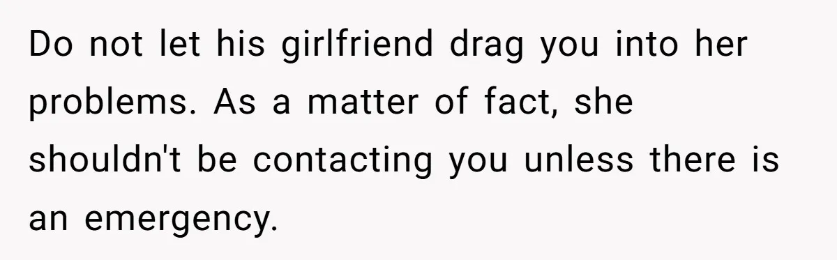 Do not let his girlfriend drag you into her problems. As a matter of fact, she shouldn't be contacting you unless there is an emergency.