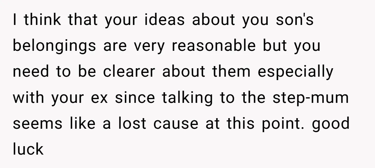 I think that your ideas about you son's belongings are very reasonable but you need to be clearer about them especially with your ex since talking to the step-mum seems...
