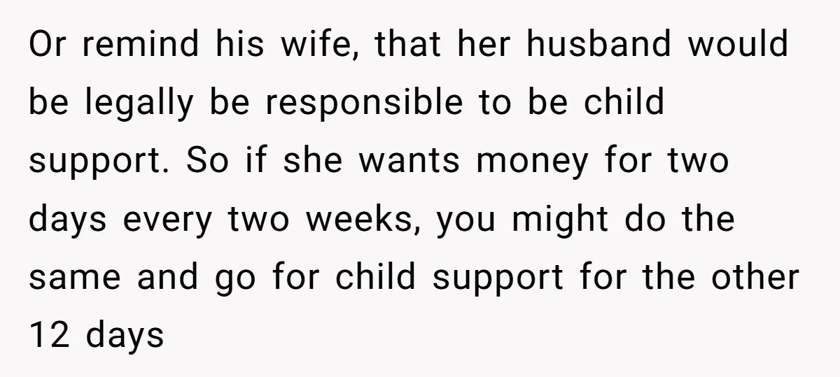 Or remind his wife, that her husband would be legally be responsible to be child support. So if she wants money for two days every two weeks, you might do...