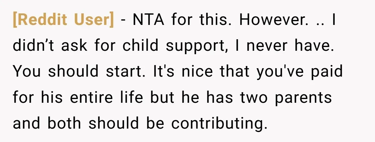 [Reddit User] − NTA for this. However. .. I didn’t ask for child support, I never have. You should start. It's nice that you've paid for his entire life but...