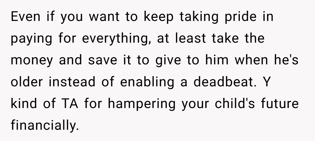 Even if you want to keep taking pride in paying for everything, at least take the money and save it to give to him when he's older instead of enabling...