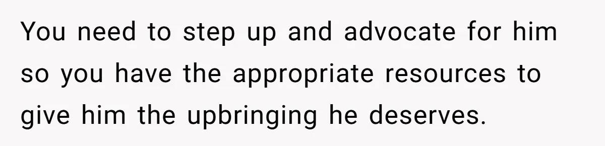 You need to step up and advocate for him so you have the appropriate resources to give him the upbringing he deserves.