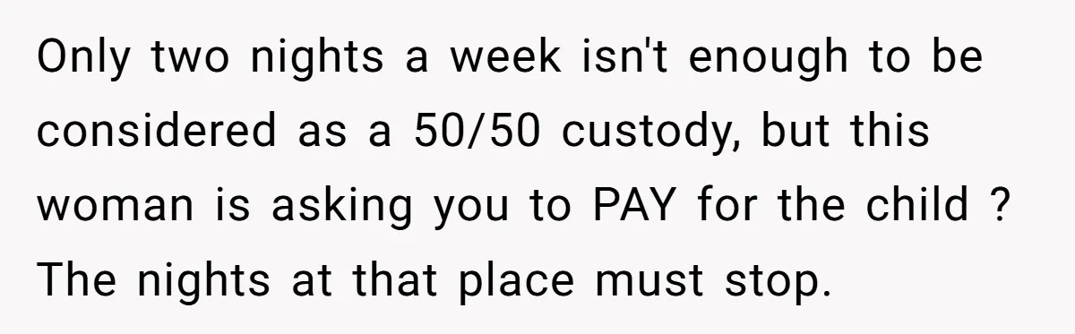 Only two nights a week isn't enough to be considered as a 50/50 custody, but this woman is asking you to PAY for the child ? The nights at that...