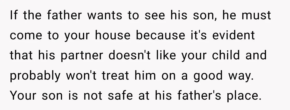 If the father wants to see his son, he must come to your house because it's evident that his partner doesn't like your child and probably won't treat him on...