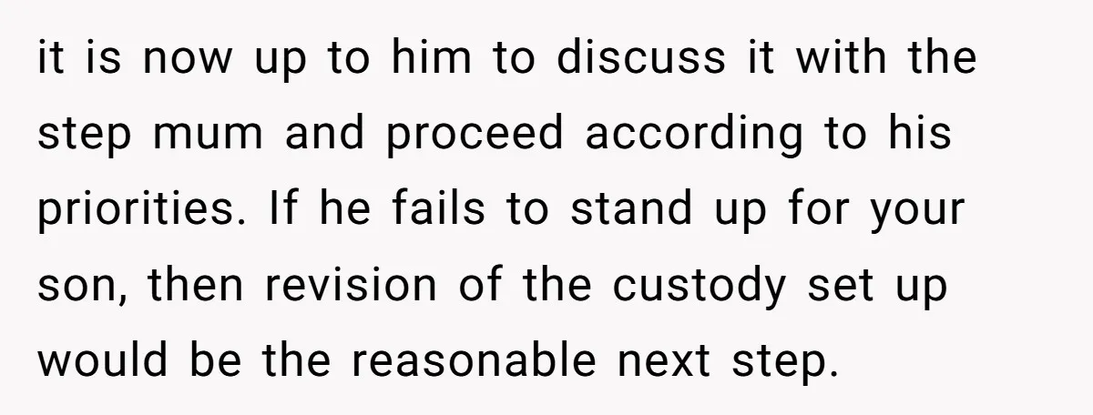 it is now up to him to discuss it with the step mum and proceed according to his priorities. If he fails to stand up for your son, then revision...