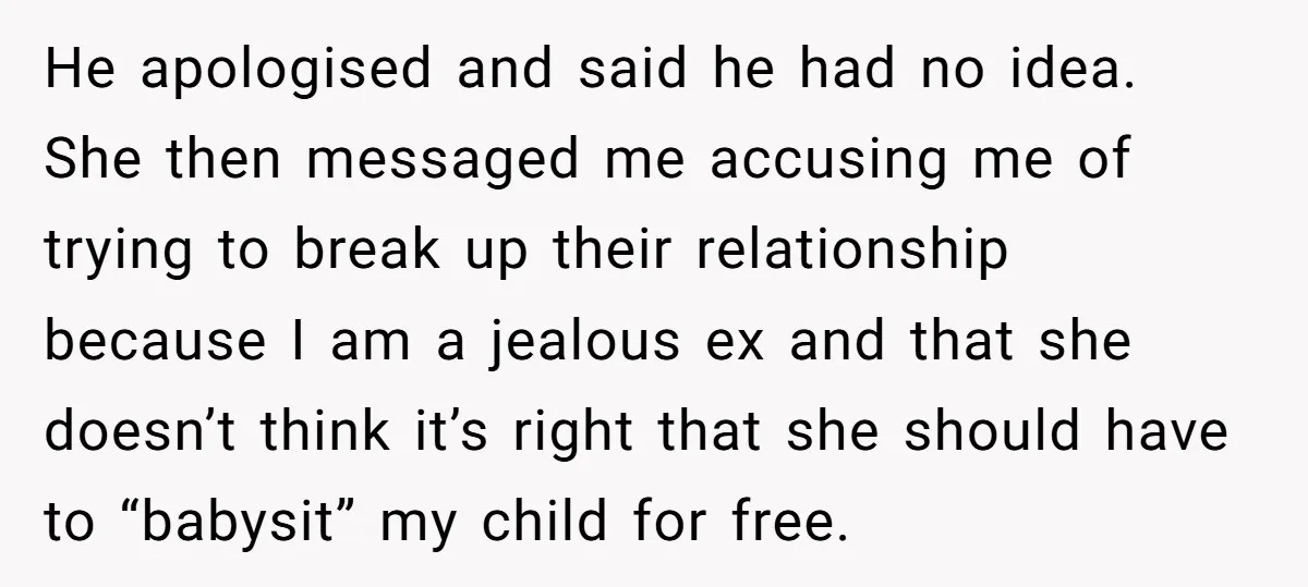He apologised and said he had no idea. She then messaged me accusing me of trying to break up their relationship because I am a jealous ex and that she...