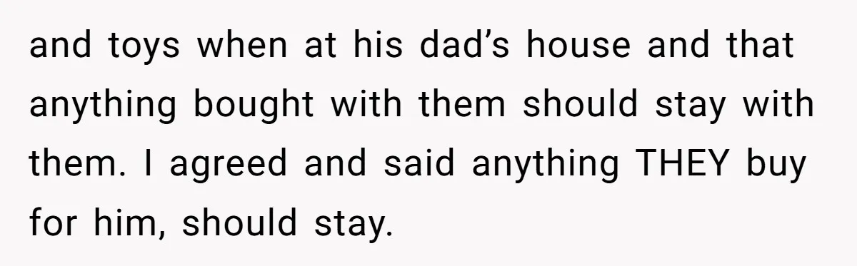 and toys when at his dad’s house and that anything bought with them should stay with them. I agreed and said anything THEY buy for him, should stay.