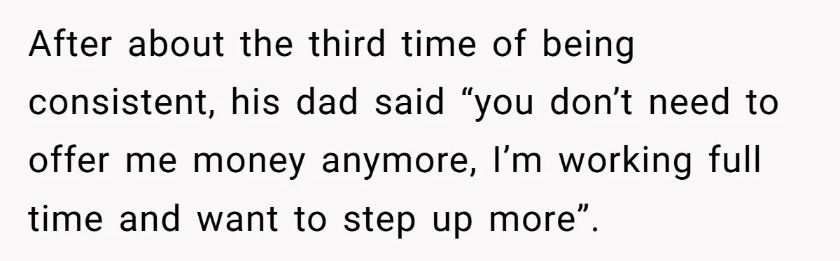 After about the third time of being consistent, his dad said “you don’t need to offer me money anymore, I’m working full time and want to step up more”.