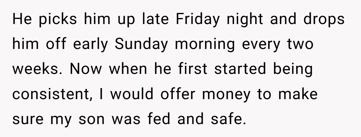 He picks him up late Friday night and drops him off early Sunday morning every two weeks. Now when he first started being consistent, I would offer money to make...