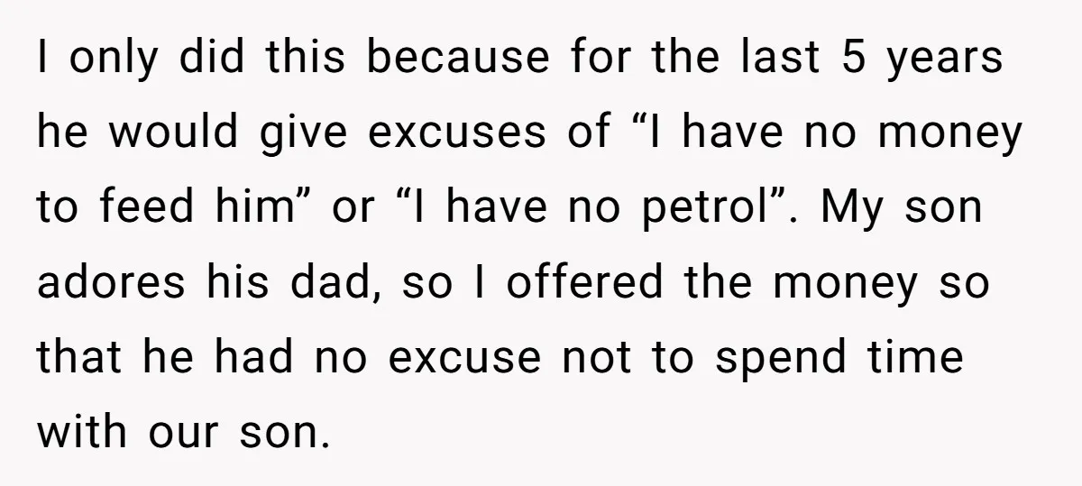 I only did this because for the last 5 years he would give excuses of “I have no money to feed him” or “I have no petrol”. My son adores...