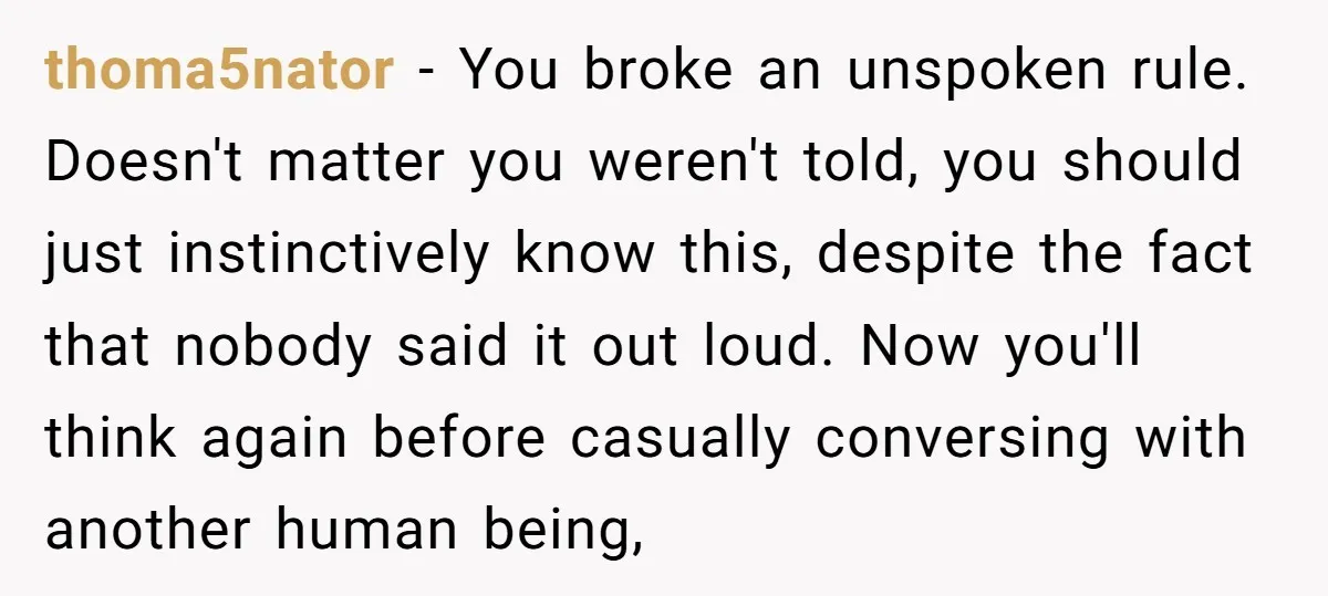 thoma5nator − You broke an unspoken rule. Doesn't matter you weren't told, you should just instinctively know this, despite the fact that nobody said it out loud. Now you'll think...