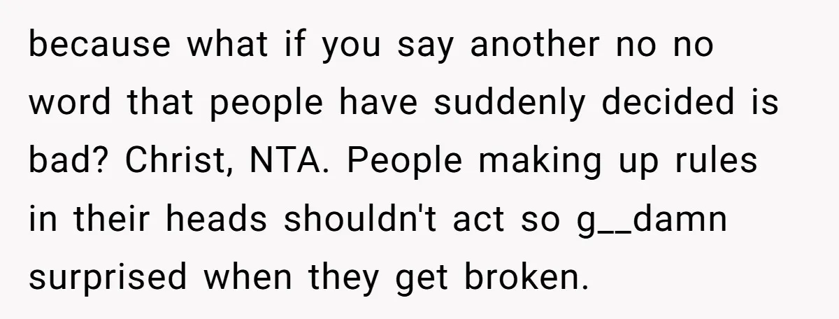 because what if you say another no no word that people have suddenly decided is bad? Christ, NTA. People making up rules in their heads shouldn't act so g__damn surprised...