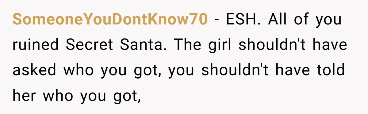 SomeoneYouDontKnow70 − ESH. All of you ruined Secret Santa. The girl shouldn't have asked who you got, you shouldn't have told her who you got,