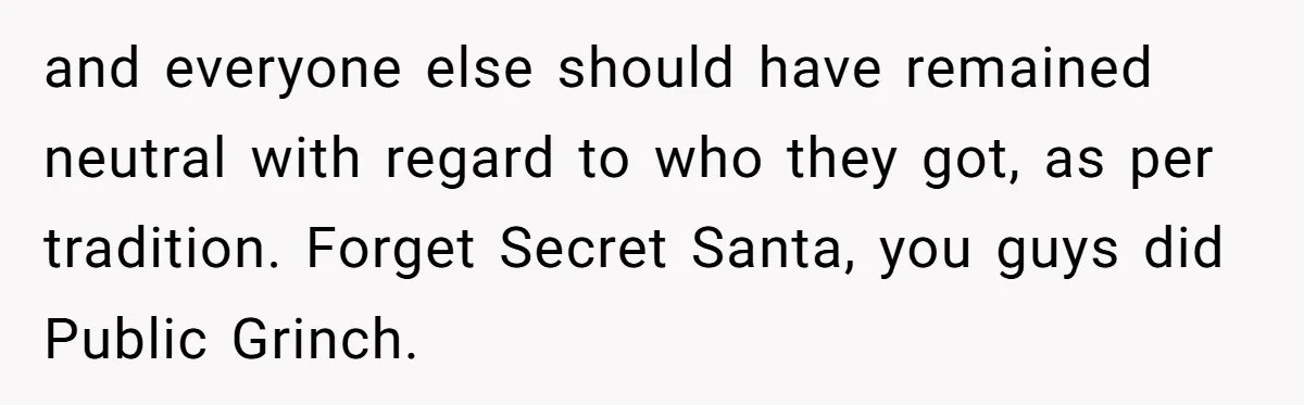 and everyone else should have remained neutral with regard to who they got, as per tradition. Forget Secret Santa, you guys did Public Grinch.