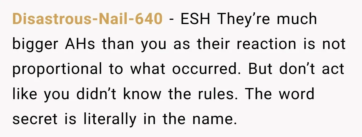 Disastrous-Nail-640 − ESH They’re much bigger AHs than you as their reaction is not proportional to what occurred. But don’t act like you didn’t know the rules. The word secret...