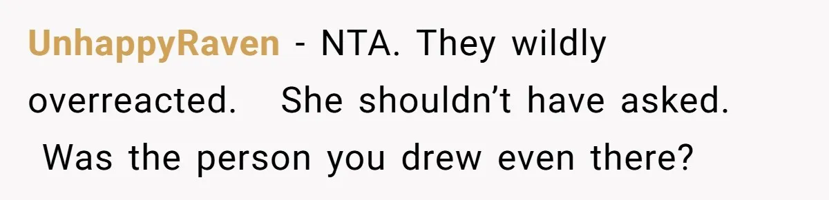 UnhappyRaven − NTA. They wildly overreacted.   She shouldn’t have asked.  Was the person you drew even there?