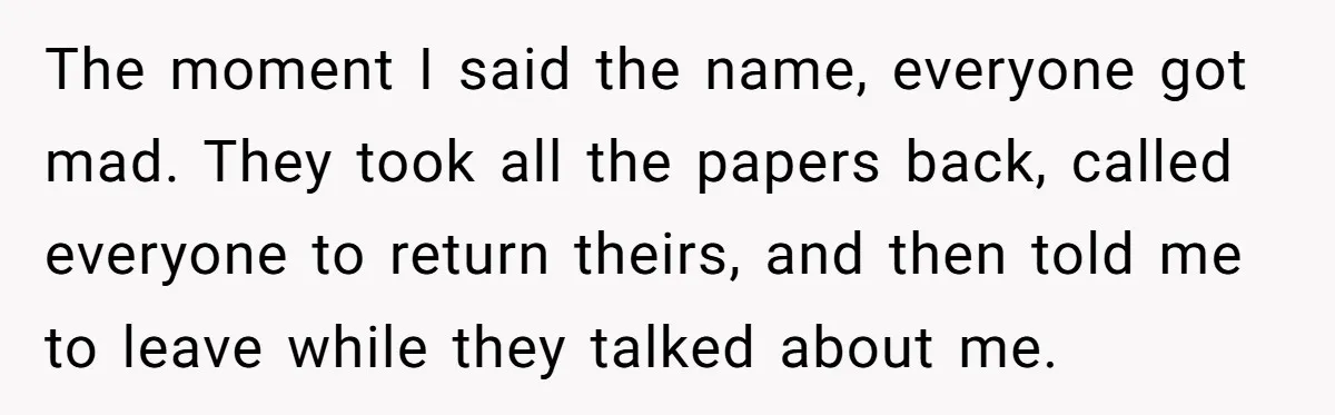 The moment I said the name, everyone got mad. They took all the papers back, called everyone to return theirs, and then told me to leave while they talked about...