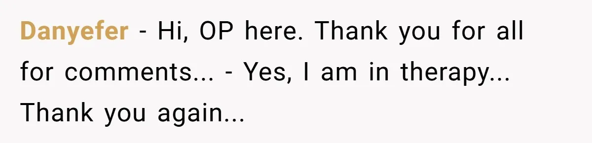 Danyefer − Hi, OP here. Thank you for all for comments... - Yes, I am in therapy... Thank you again...
