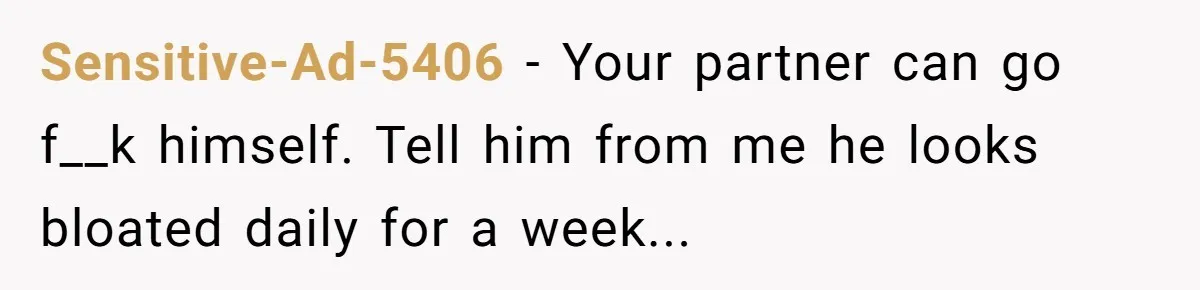 Sensitive-Ad-5406 − Your partner can go f__k himself. Tell him from me he looks bloated daily for a week...