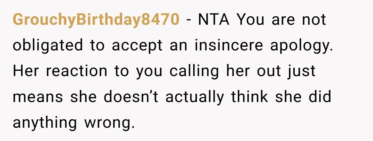 GrouchyBirthday8470 − NTA You are not obligated to accept an insincere apology. Her reaction to you calling her out just means she doesn’t actually think she did anything wrong.