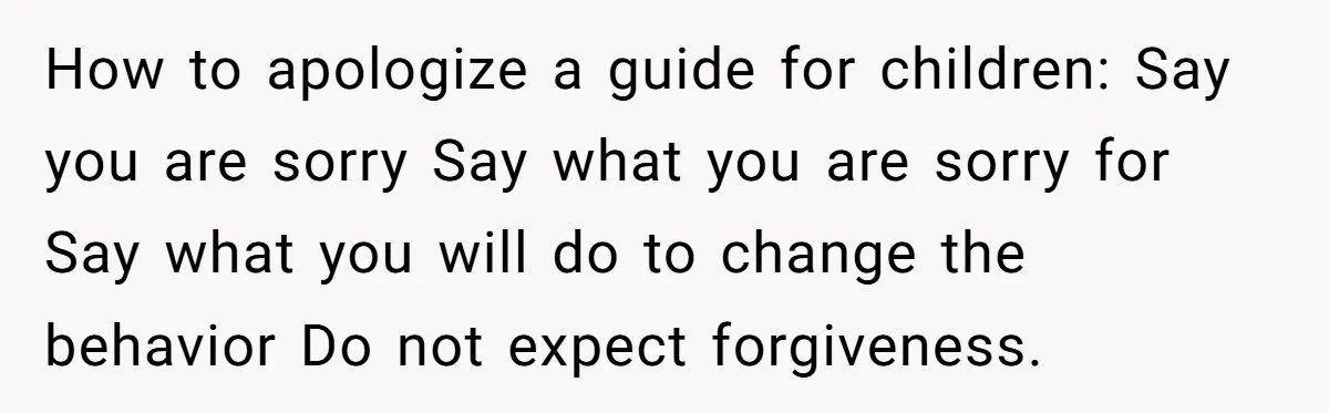 How to apologize a guide for children: Say you are sorry Say what you are sorry for Say what you will do to change the behavior Do not expect forgiveness.